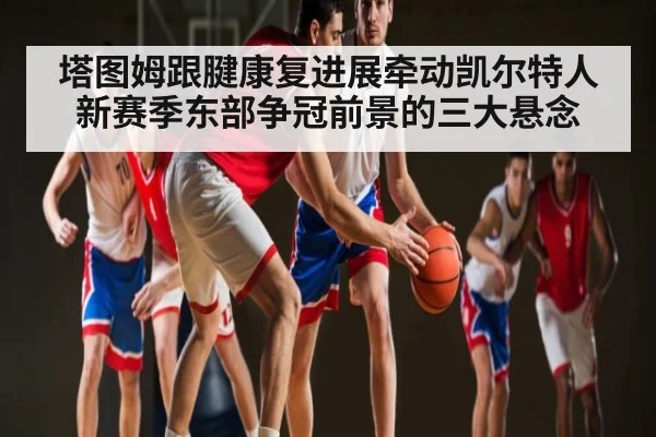 塔图姆跟腱康复进展牵动凯尔特人新赛季东部争冠前景的三大悬念 | kaiyun
