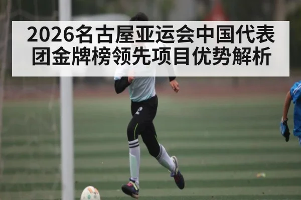 2026名古屋亚运会中国代表团金牌榜领先项目优势解析（kaiyun）