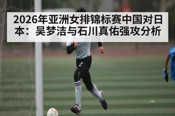 2026年亚洲女排锦标赛中国对日本：吴梦洁与石川真佑强攻分析（kaiyun）